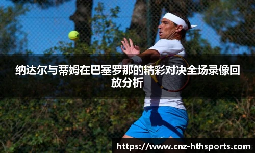 纳达尔与蒂姆在巴塞罗那的精彩对决全场录像回放分析