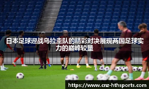 日本足球迎战乌拉圭队的精彩对决展现两国足球实力的巅峰较量